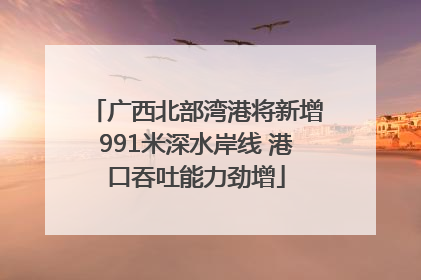 广西北部湾港将新增991米深水岸线 港口吞吐能力劲增
