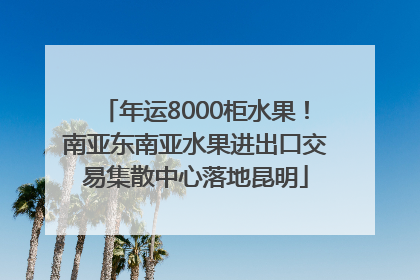 年运8000柜水果！南亚东南亚水果进出口交易集散中心落地昆明
