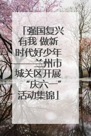 强国复兴有我 做新时代好少年——兰州市城关区开展“庆六一”活动集锦