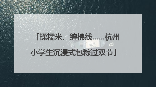 揉糯米、缠棉线……杭州小学生沉浸式包粽过双节