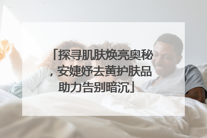 探寻肌肤焕亮奥秘，安婕妤去黄护肤品助力告别暗沉