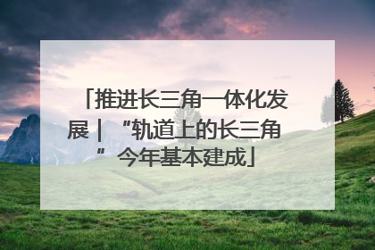 推进长三角一体化发展｜“轨道上的长三角”今年基本建成