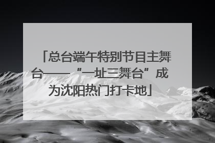 总台端午特别节目主舞台——“一址三舞台”成为沈阳热门打卡地