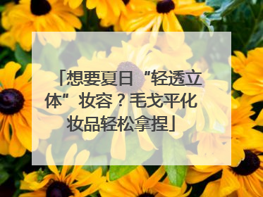 想要夏日“轻透立体”妆容？毛戈平化妆品轻松拿捏