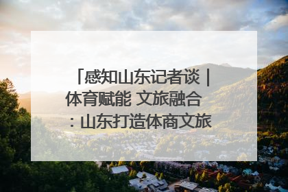 感知山东记者谈｜体育赋能 文旅融合：山东打造体商文旅融合发展新格局