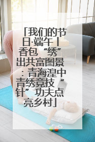 我们的节日·端午丨香包“绣”出共富图景：青海湟中青绣竞技“针”功夫点亮乡村