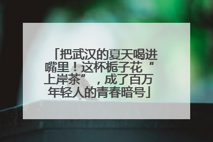 把武汉的夏天喝进嘴里！这杯栀子花“上岸茶”，成了百万年轻人的青春暗号