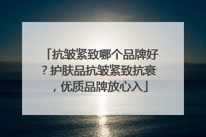 抗皱紧致哪个品牌好？护肤品抗皱紧致抗衰，优质品牌放心入