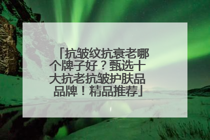 抗皱纹抗衰老哪个牌子好？甄选十大抗老抗皱护肤品品牌！精品推荐