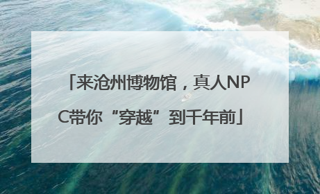来沧州博物馆，真人NPC带你“穿越”到千年前