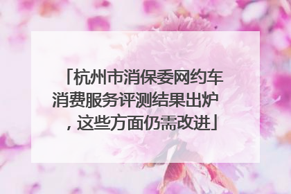 杭州市消保委网约车消费服务评测结果出炉，这些方面仍需改进