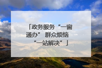 政务服务“一窗通办” 群众烦恼“一站解决”