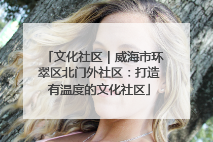 文化社区｜威海市环翠区北门外社区：打造有温度的文化社区
