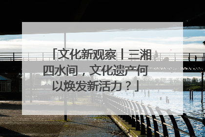 文化新观察丨三湘四水间，文化遗产何以焕发新活力？
