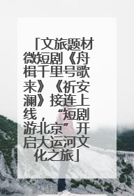 文旅题材微短剧《舟楫千里号歌来》《祈安澜》接连上线，“短剧游北京”开启大运河文化之旅