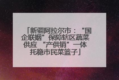 新疆阿拉尔市：“国企联姻”保障辖区蔬菜供应 “产供销”一体托稳市民菜篮子
