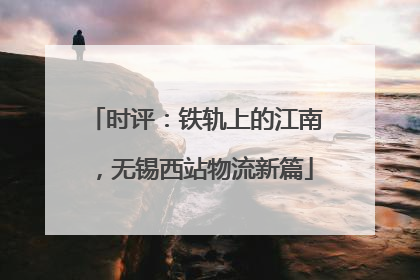 时评：铁轨上的江南，无锡西站物流新篇