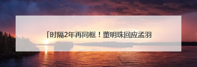 时隔2年再同框！董明珠回应孟羽童能否再回格力：为什么不可以？