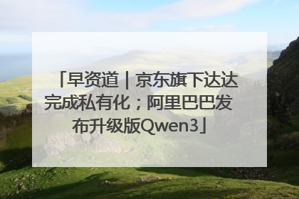 早资道｜京东旗下达达完成私有化；阿里巴巴发布升级版Qwen3