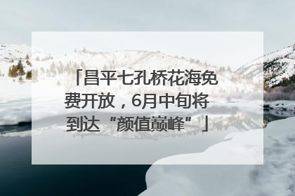昌平七孔桥花海免费开放，6月中旬将到达“颜值巅峰”