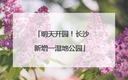 明天开园！长沙新增一湿地公园