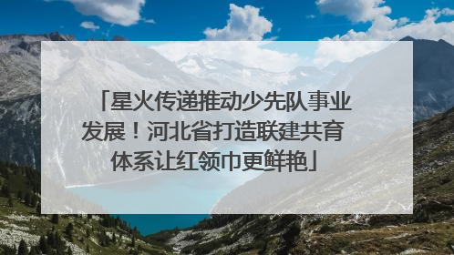 星火传递推动少先队事业发展！河北省打造联建共育体系让红领巾更鲜艳