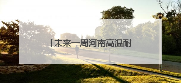 未来一周河南高温耐力十足 郑州等地6月高温日数或远超常年