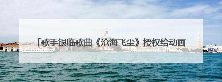 歌手银临歌曲《沧海飞尘》授权给动画《凡人修仙传》引争议，工作室致歉