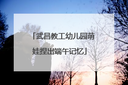 武昌教工幼儿园萌娃捏出端午记忆