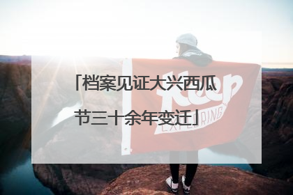 档案见证大兴西瓜节三十余年变迁