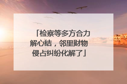 检察等多方合力解心结，邻里财物侵占纠纷化解了