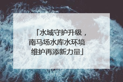 水域守护升级，南马场水库水环境维护再添新力量