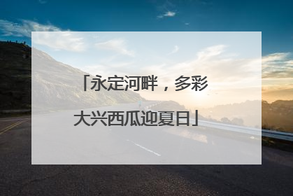 永定河畔，多彩大兴西瓜迎夏日