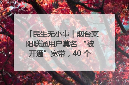民生无小事｜烟台莱阳联通用户莫名 “被开通”宽带，40 个月扣费无人知