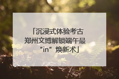 沉浸式体验考古 郑州文博解锁端午最“in”焕新术