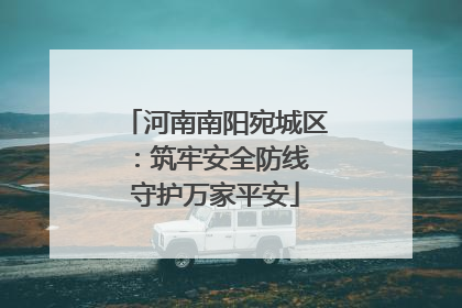 河南南阳宛城区：筑牢安全防线 守护万家平安
