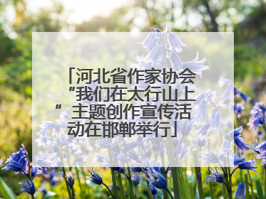 河北省作家协会“我们在太行山上”主题创作宣传活动在邯郸举行