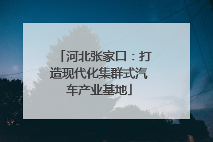河北张家口：打造现代化集群式汽车产业基地