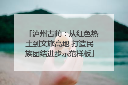 泸州古蔺：从红色热土到文旅高地 打造民族团结进步示范样板