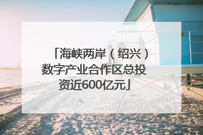 海峡两岸（绍兴）数字产业合作区总投资近600亿元