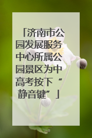 济南市公园发展服务中心所属公园景区为中高考按下“静音键”