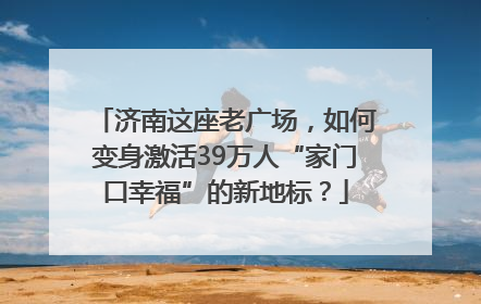 济南这座老广场，如何变身激活39万人“家门口幸福”的新地标？