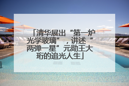清华展出“第一炉光学玻璃”，讲述“两弹一星”元勋王大珩的追光人生