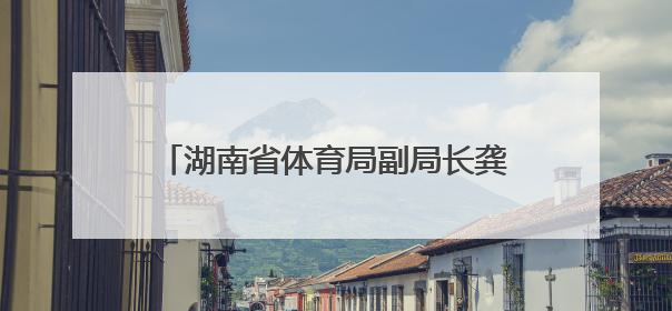 湖南省体育局副局长龚旭红拟任省管企业正职，曾是赛艇亚运冠军
