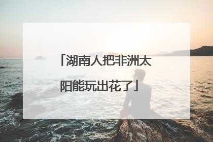 湖南人把非洲太阳能玩出花了