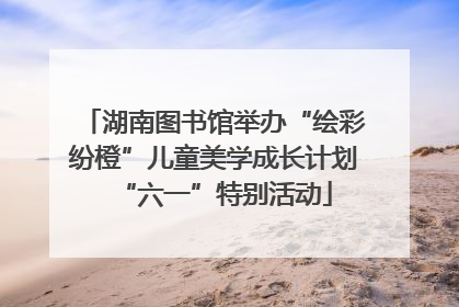 湖南图书馆举办“绘彩纷橙”儿童美学成长计划“六一”特别活动