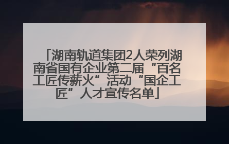 湖南轨道集团2人荣列湖南省国有企业第二届“百名工匠传薪火”活动“国企工匠”人才宣传名单