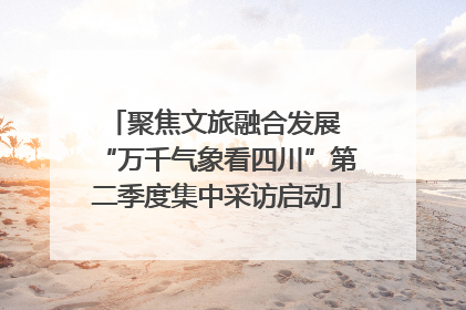 聚焦文旅融合发展 “万千气象看四川”第二季度集中采访启动
