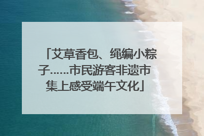 艾草香包、绳编小粽子……市民游客非遗市集上感受端午文化