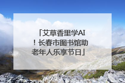 艾草香里学AI！长春市图书馆助老年人乐享节日